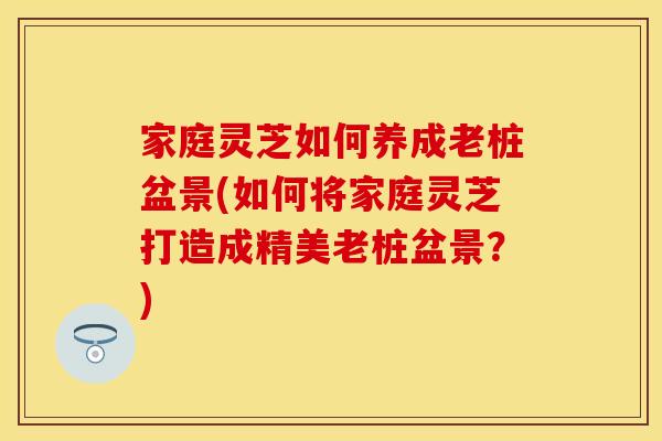 家庭灵芝如何养成老桩盆景(如何将家庭灵芝打造成精美老桩盆景？)