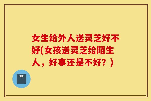 女生给外人送灵芝好不好(女孩送灵芝给陌生人，好事还是不好？)