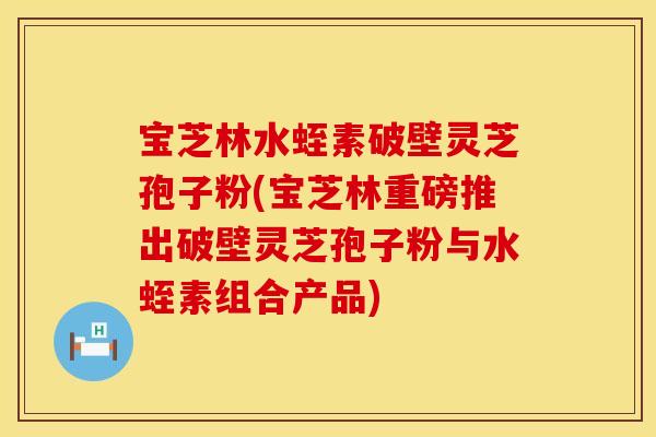 宝芝林水蛭素破壁灵芝孢子粉(宝芝林重磅推出破壁灵芝孢子粉与水蛭素组合产品)