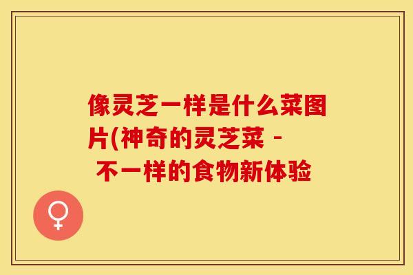 像灵芝一样是什么菜图片(神奇的灵芝菜 - 不一样的食物新体验