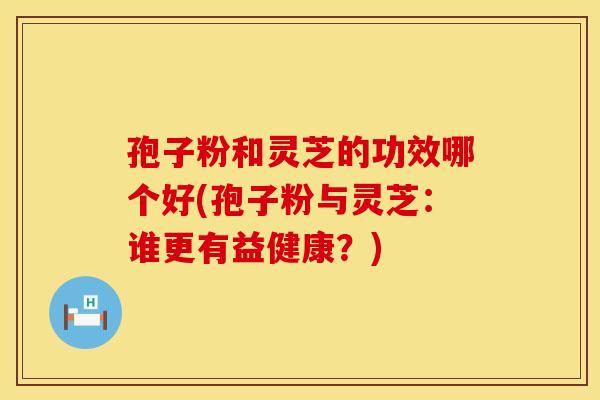 孢子粉和灵芝的功效哪个好(孢子粉与灵芝：谁更有益健康？)