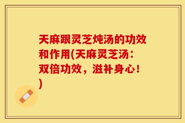 天麻跟灵芝炖汤的功效和作用(天麻灵芝汤：双倍功效，滋补身心！)