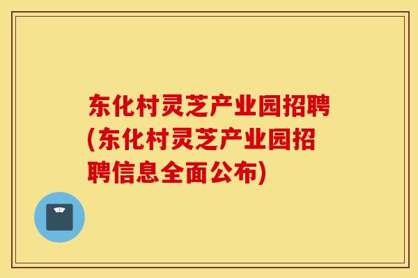 东化村灵芝产业园招聘(东化村灵芝产业园招聘信息全面公布)
