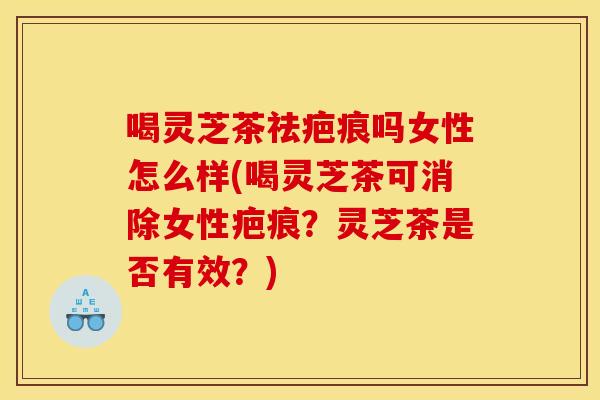 喝灵芝茶祛疤痕吗女性怎么样(喝灵芝茶可消除女性疤痕？灵芝茶是否有效？)