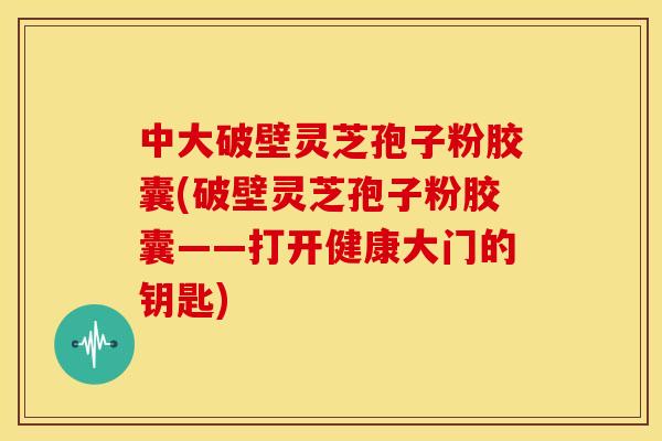 中大破壁灵芝孢子粉胶囊(破壁灵芝孢子粉胶囊——打开健康大门的钥匙)