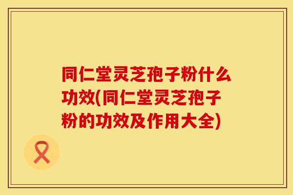 同仁堂灵芝孢子粉什么功效(同仁堂灵芝孢子粉的功效及作用大全)