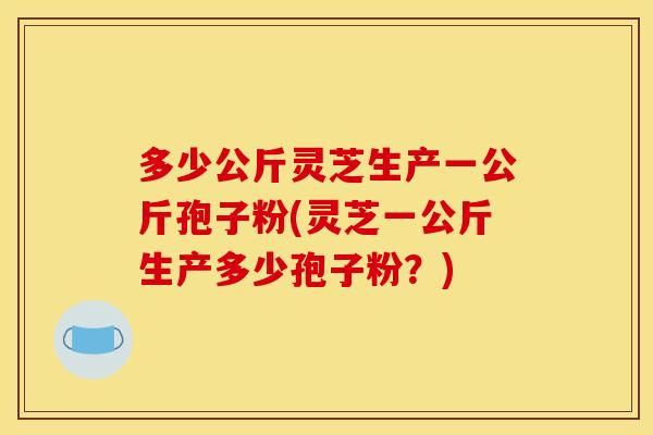 多少公斤灵芝生产一公斤孢子粉(灵芝一公斤生产多少孢子粉？)