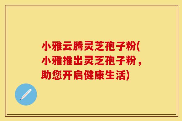 小雅云腾灵芝孢子粉(小雅推出灵芝孢子粉，助您开启健康生活)