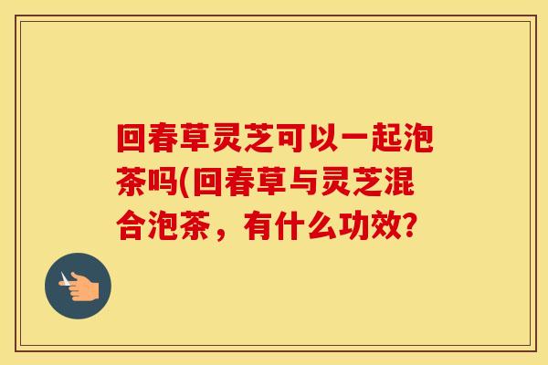 回春草灵芝可以一起泡茶吗(回春草与灵芝混合泡茶，有什么功效？