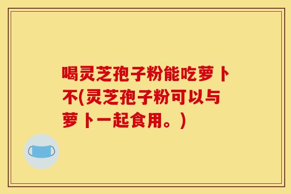 喝灵芝孢子粉能吃萝卜不(灵芝孢子粉可以与萝卜一起食用。)