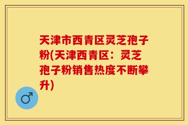 天津市西青区灵芝孢子粉(天津西青区：灵芝孢子粉销售热度不断攀升)