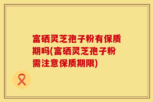 富硒灵芝孢子粉有保质期吗(富硒灵芝孢子粉需注意保质期限)