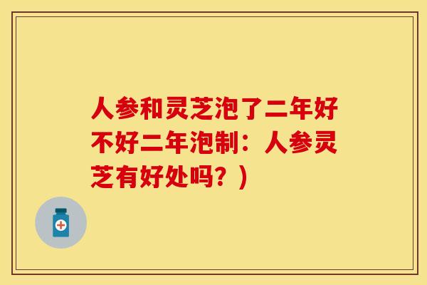人参和灵芝泡了二年好不好二年泡制：人参灵芝有好处吗？)