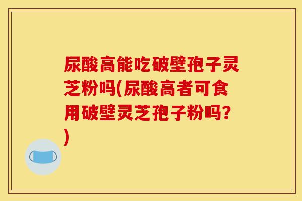 尿酸高能吃破壁孢子灵芝粉吗(尿酸高者可食用破壁灵芝孢子粉吗？)