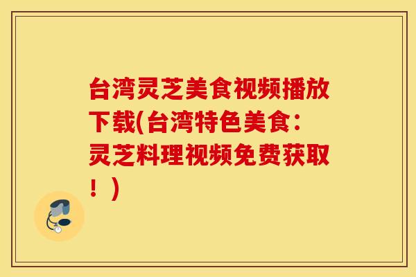 台湾灵芝美食视频播放下载(台湾特色美食：灵芝料理视频免费获取！)