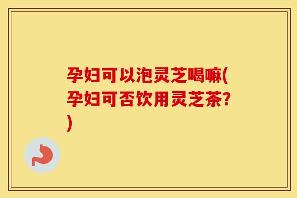 孕妇可以泡灵芝喝嘛(孕妇可否饮用灵芝茶？)