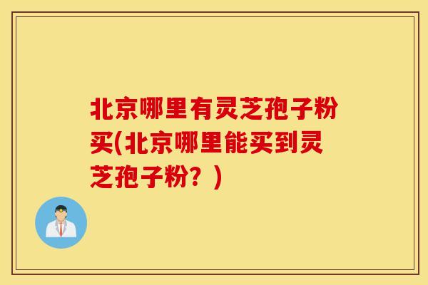 北京哪里有灵芝孢子粉买(北京哪里能买到灵芝孢子粉？)