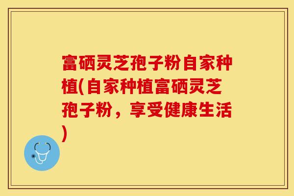富硒灵芝孢子粉自家种植(自家种植富硒灵芝孢子粉，享受健康生活)