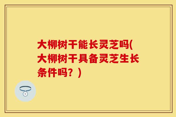大柳树干能长灵芝吗(大柳树干具备灵芝生长条件吗？)