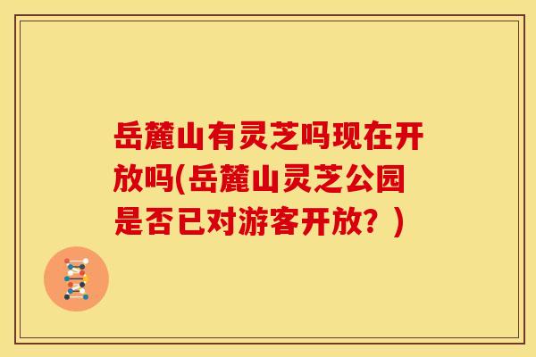 岳麓山有灵芝吗现在开放吗(岳麓山灵芝公园是否已对游客开放？)