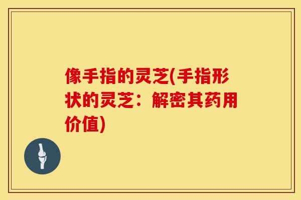 像手指的灵芝(手指形状的灵芝：解密其药用价值)