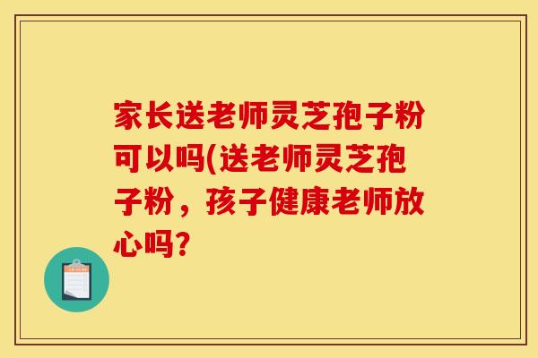 家长送老师灵芝孢子粉可以吗(送老师灵芝孢子粉，孩子健康老师放心吗？