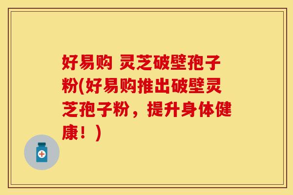 好易购 灵芝破壁孢子粉(好易购推出破壁灵芝孢子粉，提升身体健康！)