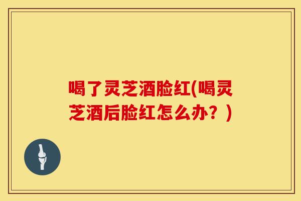 喝了灵芝酒脸红(喝灵芝酒后脸红怎么办？)