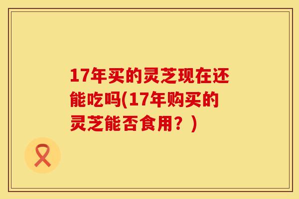 17年买的灵芝现在还能吃吗(17年购买的灵芝能否食用？)