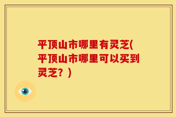 平顶山市哪里有灵芝(平顶山市哪里可以买到灵芝？)