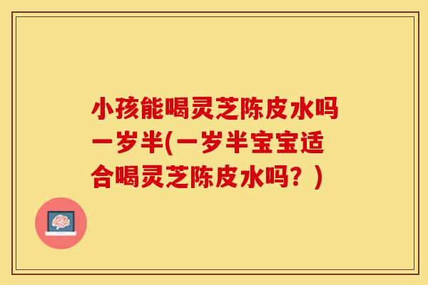 小孩能喝灵芝陈皮水吗一岁半(一岁半宝宝适合喝灵芝陈皮水吗？)