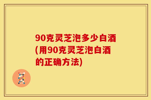 90克灵芝泡多少白酒(用90克灵芝泡白酒的正确方法)