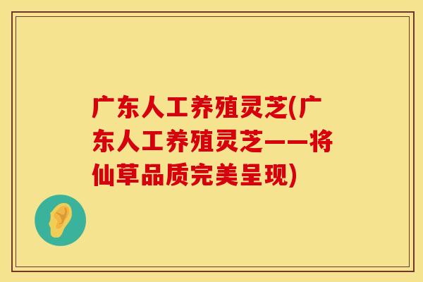 广东人工养殖灵芝(广东人工养殖灵芝——将仙草品质完美呈现)