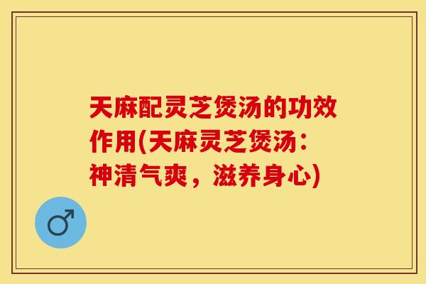 天麻配灵芝煲汤的功效作用(天麻灵芝煲汤：神清气爽，滋养身心)