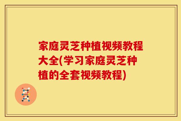 家庭灵芝种植视频教程大全(学习家庭灵芝种植的全套视频教程)