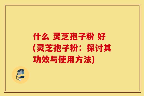 什么 灵芝孢子粉 好(灵芝孢子粉：探讨其功效与使用方法)