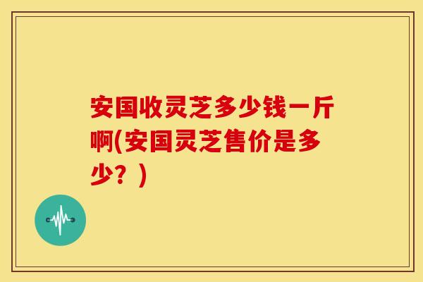 安国收灵芝多少钱一斤啊(安国灵芝售价是多少？)