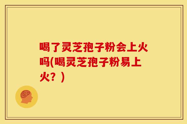 喝了灵芝孢子粉会上火吗(喝灵芝孢子粉易上火？)