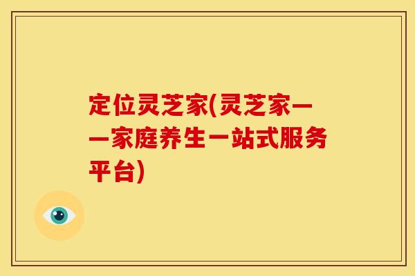 定位灵芝家(灵芝家——家庭养生一站式服务平台)
