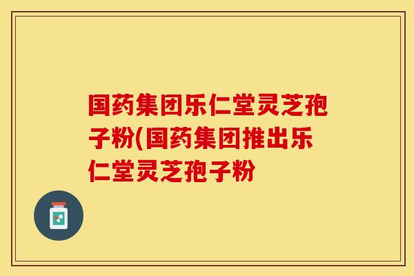 国药集团乐仁堂灵芝孢子粉(国药集团推出乐仁堂灵芝孢子粉 国药集团乐仁堂灵芝孢子粉(国药集团推出乐仁堂灵芝孢子粉