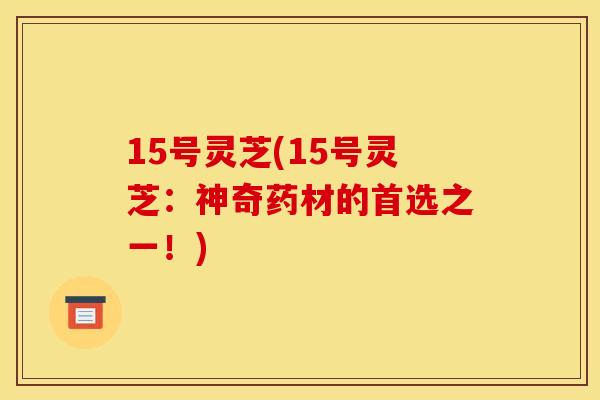 15号灵芝(15号灵芝：神奇药材的首选之一！)