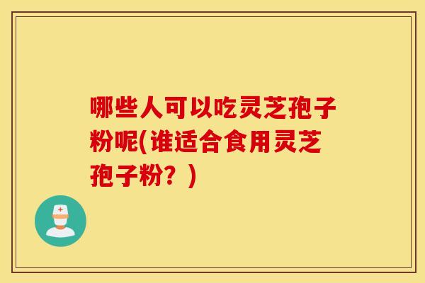 哪些人可以吃灵芝孢子粉呢(谁适合食用灵芝孢子粉？)