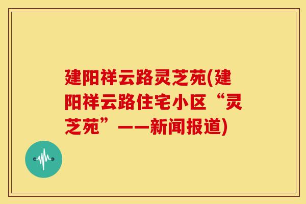 建阳祥云路灵芝苑(建阳祥云路住宅小区“灵芝苑”——新闻报道)