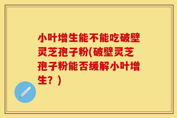 小叶增生能不能吃破壁灵芝孢子粉(破壁灵芝孢子粉能否缓解小叶增生？)