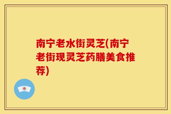 南宁老水街灵芝(南宁老街现灵芝药膳美食推荐)