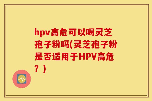 hpv高危可以喝灵芝孢子粉吗(灵芝孢子粉是否适用于HPV高危？)