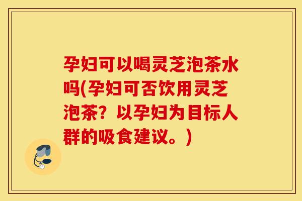 孕妇可以喝灵芝泡茶水吗(孕妇可否饮用灵芝泡茶？以孕妇为目标人群的吸食建议。)