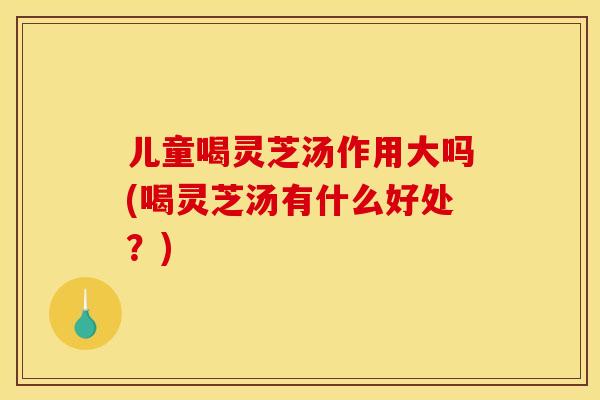 儿童喝灵芝汤作用大吗(喝灵芝汤有什么好处？)