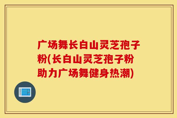 广场舞长白山灵芝孢子粉(长白山灵芝孢子粉助力广场舞健身热潮)