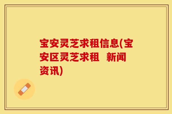 宝安灵芝求租信息(宝安区灵芝求租  新闻资讯)
